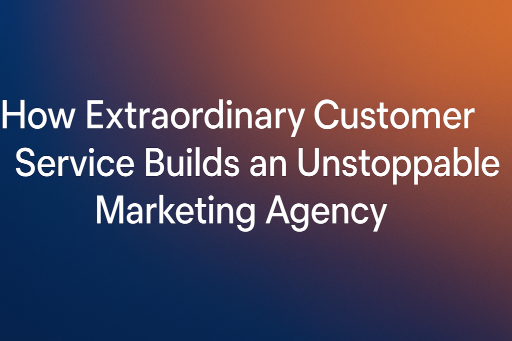 How Extraordinary Customer Service Builds an Unstoppable Marketing Agency